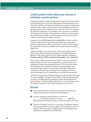 Ventilación a presión positiva
¿Cuánta presión se debe utilizar para comenzar la
ventilación a presión positiva?
Luego del nacimiento, el líquido pulmonar fetal dentro de los alvéolos debe
ser reemplazado por aire para que tenga lugar el intercambio gaseoso. Si el
bebé no ha realizado una respiración espontánea, las primeras respiraciones
asistidas pueden requerir presiones más altas de lo habitual para mover el
líquido para afuera de los espacios de aire e inflar los alvéolos. No obstante,
los volúmenes pulmonares y las presiones en las vías aéreas excesivamente
altos pueden causar lesiones en los pulmones. El objetivo es usar la presión
justa suficiente para insuflar y airear los pulmones para que la frecuencia
cardíaca y la saturación del oxígeno aumenten.
Comience con una PIP de entre 20 y 25 cm de H20. Los bebés nacidos a
término pueden necesitar una presión inspiratoria mayor para que las
primeras respiraciones insuflen sus pulmones (30 a 40 cm H20). Luego de
las respiraciones iniciales que insuflan, tal vez pueda disminuir la presión
inspiratoria.
Administrar PEEP con las respiraciones iniciales que insuflan ayuda a
lograr una insuflación estable de los pulmones más rápida, eliminar el
líquido y evitar que los espacios de aire colapsen durante la exhalación.
Cuando se utiliza la PEEP, el ajuste inicial sugerido es de 5 cm de H20.
Una vez que insufle los pulmones, debe observar un leve movimiento de
subida y bajada del pecho con cada respiración. Si el bebé parece estar
respirando de manera muy profunda durante la VPP, tal vez esté usando
demasiada presión y los pulmones podrían ser hiperinsuflados. Esto
aumenta el riesgo de producir una pérdida de aire dentro del pulmón
(neumotorax). Recuerde que el volumen de una respiración normal es
mucho más pequeño que la cantidad de gas en su bolsa de reanimación.
Si el bebé es prematuro, la evaluación visual del movimiento del pecho puede
ser menos confiable y el riesgo de lesión debido a la hiperinsuflación puede
ser mayor. Es posible lograr una ventilación exitosa sin movimiento del
pecho evidente. Se incluyen detalles adicionales acerca de la administración
de ventilación asistida a recién nacidos prematuros en la Lección 9.
Revisión
O El paso más importante y eficaz en la reanimación neonatal es (la
estimulación agresiva) (la ventilación de los pulmones).
© Se indica ventilación a presión positiva si el bebé está______o
________o su frecuencia cardíaca es menor a ______ latidos por
minuto después de los pasos iniciales. (Complete los espacios en blanco).
o Un bebé nace flácido y apneico. Lo coloca bajo el calentador radiante,
coloca en posición las vías aéreas, elimina las secreciones y lo seca y lo
estimula. El bebé no mejora. El siguiente paso es (estimularlo más)/
(comenzar la ventilación a presión positiva).
ERRNVPHGLFRVRUJ
 