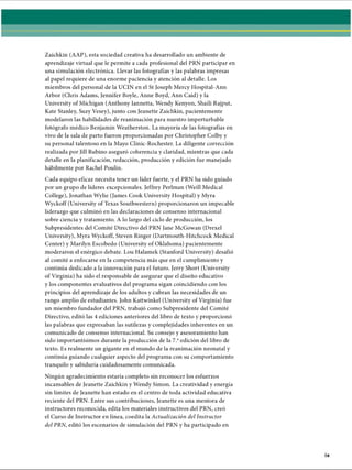 Zaichkin (AAP), esta sociedad creativa ha desarrollado un ambiente de
aprendizaje virtual que le permite a cada profesional del PRN participar en
una simulación electrónica. Llevar las fotografías y las palabras impresas
al papel requiere de una enorme paciencia y atención al detalle. Los
miembros del personal de la UCIN en el St Joseph Mercy Hospital-Ann
Arbor (Chris Adams, Jennifer Boyle, Anne Boyd, Ann Caid) y la
University of Michigan (Anthony Iannetta, Wendy Kenyon, Shaili Rajput,
Kate Stanley, Suzy Vesey), junto con Jeanette Zaichkin, pacientemente
modelaron las habilidades de reanimación para nuestro imperturbable
fotógrafo médico Benjamin Weatherston. La mayoría de las fotografías en
vivo de la sala de parto fueron proporcionadas por Christopher Colby y
su personal talentoso en la Mayo Clinic-Rochester. La diligente corrección
realizada por Jill Rubino aseguró coherencia y claridad, mientras que cada
detalle en la planificación, redacción, producción y edición fue manejado
hábilmente por Rachel Poulin.
Cada equipo eficaz necesita tener un líder fuerte, y el PRN ha sido guiado
por un grupo de líderes excepcionales. Jeffrey Perlman (Weill Medical
College), Jonathan Wylie (James Cook University Hospital) y Myra
Wyckoff (University of Texas Southwestern) proporcionaron un impecable
liderazgo que culminó en las declaraciones de consenso internacional
sobre ciencia y tratamiento. A lo largo del ciclo de producción, los
Subpresidentes del Comité Directivo del PRN Jane McGowan (Drexel
University), Myra Wyckoff, Steven Ringer (Dartmouth-Hitchcock Medical
Center) y Marilyn Escobedo (University of Oklahoma) pacientemente
moderaron el enérgico debate. Lou Halamek (Stanford University) desafió
al comité a enfocarse en la competencia más que en el cumplimiento y
continúa dedicado a la innovación para el futuro. Jerry Short (University
of Virginia) ha sido el responsable de asegurar que el diseño educativo
y los componentes evaluativos del programa sigan coincidiendo con los
principios del aprendizaje de los adultos y cubran las necesidades de un
rango amplio de estudiantes. John Kattwinkel (University of Virginia) fue
un miembro fundador del PRN, trabajó como Subpresidente del Comité
Directivo, editó las 4 ediciones anteriores del libro de texto y proporcionó
las palabras que expresaban las sutilezas y complejidades inherentes en un
comunicado de consenso internacional. Su consejo y asesoramiento han
sido importantísimos durante la producción de la 7.aedición del libro de
texto. Es realmente un gigante en el mundo de la reanimación neonatal y
continúa guiando cualquier aspecto del programa con su comportamiento
tranquilo y sabiduría cuidadosamente comunicada.
Ningún agradecimiento estaría completo sin reconocer los esfuerzos
incansables de Jeanette Zaichkin y Wendy Simón. La creatividad y energía
sin límites de Jeanette han estado en el centro de toda actividad educativa
reciente del PRN. Entre sus contribuciones, Jeanette es una mentora de
instructores reconocida, edita los materiales instructivos del PRN, creó
el Curso de Instructor en línea, coedita la Actualización del Instructor
del PRN, editó los escenarios de simulación del PRN y ha participado en
ERRNVPHGLFRVRUJ
 