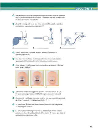 © ¿Cuál de los dispositivos es una bolsa autoinfiable, una bolsa inflada
por flujo, un reanimador con pieza en T?
o Si se administra ventilación a presión positiva, se necesitarán al menos
(l)/(2) profesionales calificados en el calentador radiante para realizar
los pasos necesarios eficazmente.
iilM lll t
A B
O Para la ventilación a presión positiva, ajuste el flujómetro a
(5 l/min)/(10 1/min).
© Una máscara con forma anatómica debe colocarse con el extremo
(puntiagudo)/(redondeado) sobre la nariz del recién nacido.
O ¿Qué máscara es del tamaño correcto y está correctamente colocada
sobre la cara del bebé?
A B
o Administre ventilación a presión positiva a una frecuencia de (20 a
25 respiraciones por minuto)/(40 a 60 respiraciones por minuto).
© Comience la ventilación a presión positiva con una presión inspiratoria
de (20 a 25 cm de H2O)/(40 a 60 cm de H20).
o La ventilación del bebé nacido a término comienza con (oxígeno al
21 %)/(oxígeno al 40 %).
© La concentración de oxígeno utilizada durante la reanimación está
guiada por el uso de un (manómetro)/(oxímetro de pulso) que mide la
saturación de oxígeno del bebé.
C
ERRNVPHGLFRVRUJ
 