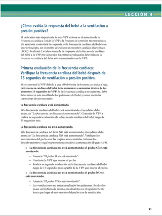 LECCI ÓN 4
¿Cómo evalúa la respuesta del bebé a la ventilación a
presión positiva?
El indicador más importante de una VPP exitosa es el aumento de la
frecuencia cardíaca. Inicie la VPP a la frecuencia y presión recomendadas.
Un ayudante controlará la respuesta de la frecuencia cardíaca del bebé con
un estetoscopio, un oxímetro de pulso o un monitor cardíaco electrónico
(ECG). Realizará 2 evaluaciones de la respuesta de la frecuencia cardíaca
del bebé a la VPP por separado. Su primera evaluación determina si la
frecuencia cardíaca del bebé está aumentando con la VPP.
Primera evaluación de la frecuencia cardíaca:
Verifique la frecuencia cardíaca del bebé después de
15 segundos de ventilación a presión positiva.
Si se comenzó la VPP debido a que el bebé tenía la frecuencia cardíaca baja,
la frecuencia cardíaca del bebé debe comenzar a aumentar dentro de los
primeros 15 segundos de VPP. Si la frecuencia cardíaca no aumenta, debe
determinar si está insuflando los pulmones del bebé y tomar medidas
correctivas de ser necesario.
La frecuencia cardíaca está aumentando.
Si la frecuencia cardíaca del bebé está aumentando, el ayudante debe
anunciar Lafrecuencia cardíaca está aumentando”. Continúe la VPP y
realice su segunda evaluación de la frecuencia cardíaca del bebé luego de
15 segundos más.
La frecuencia cardíaca no está aumentando.
Si la frecuencia cardíaca del bebé NO está aumentando, el ayudante debe
anunciar “La frecuencia cardíaca NO está aumentando”. Verifique los
movimientos del pecho con las respiraciones asistidas, informe los
descubrimientos y siga los pasos mencionados a continuación (Figura 4.19).
 La frecuencia cardíaca no está aumentando; el pecho Sf se está
moviendo.
• Anuncie El pecho SÍ se está moviendo ”.
• Continúe la VPP que mueve al pecho.
• Realice su segunda evaluación de la frecuencia cardíaca del bebé
luego de 15 segundos más a partir de la VPP que mueve el pecho.
 La frecuencia cardíaca no está aumentando; el pecho NO se
está moviendo.
• Anuncie El pecho NO se está moviendo”.
• Las ventilaciones no están insuflando los pulmones. Realice los
pasos correctivos de ventilación descritos en el siguiente texto
hasta que logre el movimiento del pecho con la ventilación.
ERRNVPHGLFRVRUJ
 