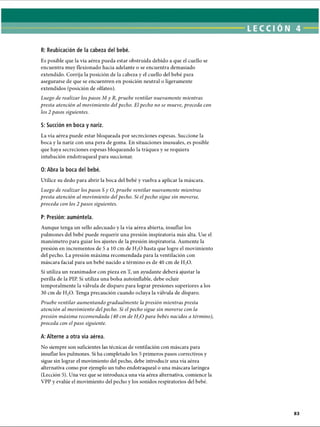 R: Reubicación de la cabeza del bebé.
Es posible que la vía aérea pueda estar obstruida debido a que el cuello se
encuentra muy flexionado hacia adelante o se encuentra demasiado
extendido. Corrija la posición de la cabeza y el cuello del bebé para
asegurarse de que se encuentren en posición neutral o ligeramente
extendidos (posición de olfateo).
Luego de realizar los pasos M y R, pruebe ventilar nuevamente mientras
presta atención al movimiento del pecho. El pecho no se mueve, proceda con
los 2 pasos siguientes.
S: Succión en boca y nariz.
La vía aérea puede estar bloqueada por secreciones espesas. Succione la
boca y la nariz con una pera de goma. En situaciones inusuales, es posible
que haya secreciones espesas bloqueando la tráquea y se requiera
intubación endotraqueal para succionar.
0: Abra la boca del bebé.
Utilice su dedo para abrir la boca del bebé y vuelva a aplicar la máscara.
Luego de realizar los pasos Sy O, pruebe ventilar nuevamente mientras
presta atención al movimiento del pecho. Si el pecho sigue sin moverse,
proceda cotí los 2 pasos siguientes.
P: Presión: auméntela.
Aunque tenga un sello adecuado y la vía aérea abierta, insuflar los
pulmones del bebé puede requerir una presión inspiratoria más alta. Use el
manómetro para guiar los ajustes de la presión inspiratoria. Aumente la
presión en incrementos de 5 a 10 cm de H20 hasta que logre el movimiento
del pecho. La presión máxima recomendada para la ventilación con
máscara facial para un bebé nacido a término es de 40 cm de H20.
Si utiliza un reanimador con pieza en T, un ayudante deberá ajustar la
perilla de la PIP. Si utiliza una bolsa autoinflable, debe ocluir
temporalmente la válvula de disparo para lograr presiones superiores a los
30 cm de H20. Tenga precaución cuando ocluya la válvula de disparo.
Pruebe ventilar aumentando gradualmente la presión mientras presta
atención al movimiento del pecho. Si el pecho sigue sin moverse con la
presión máxima recomendada (40 cm de H20 para bebés nacidos a término),
proceda con el paso siguiente.
A: Alterne a otra vía aérea.
No siempre son suficientes las técnicas de ventilación con máscara para
insuflar los pulmones. Si ha completado los 5 primeros pasos correctivos y
sigue sin lograr el movimiento del pecho, debe introducir una vía aérea
alternativa como por ejemplo un tubo endotraqueal o una máscara laríngea
(Lección 5). Una vez que se introduzca una vía aérea alternativa, comience la
VPP y evalúe el movimiento del pecho y los sonidos respiratorios del bebé.
ERRNVPHGLFRVRUJ
 