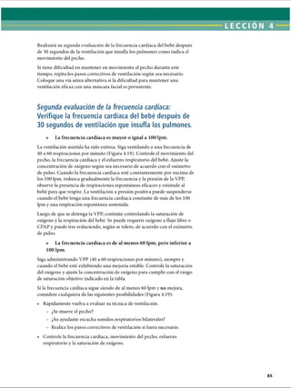 Si tiene dificultad en mantener en movimiento el pecho durante este
tiempo, repita los pasos correctivos de ventilación según sea necesario.
Coloque una vía aérea alternativa si la dificultad para mantener una
ventilación eficaz con una máscara facial es persistente.
Realizará su segunda evaluación de la frecuencia cardíaca del bebé después
de 30 segundos de la ventilación que insufla los pulmones como indica el
movimiento del pecho.
Segunda evaluación de la frecuencia cardíaca:
Verifique la frecuencia cardíaca del bebé después de
30 segundos de ventilación que insufla los pulmones.
 La frecuencia cardíaca es mayor o igual a 100 lpm.
La ventilación asistida ha sido exitosa. Siga ventilando a una frecuencia de
40 a 60 respiraciones por minuto (Figura 4.19). Controle el movimiento del
pecho, la frecuencia cardíaca y el esfuerzo respiratorio del bebé. Ajuste la
concentración de oxígeno según sea necesario de acuerdo con el oxímetro
de pulso. Cuando la frecuencia cardíaca esté constantemente por encima de
los 100 lpm, reduzca gradualmente la frecuencia y la presión de la VPP,
observe la presencia de respiraciones espontáneas eficaces y estimule al
bebé para que respire. La ventilación a presión positiva puede suspenderse
cuando el bebé tenga una frecuencia cardíaca constante de más de los 100
lpm y una respiración espontánea sostenida.
Luego de que se detenga la VPP, continúe controlando la saturación de
oxígeno y la respiración del bebé. Se puede requerir oxígeno a flujo libre o
CPAP y puede irse reduciendo, según se tolere, de acuerdo con el oxímetro
de pulso.
 La frecuencia cardíaca es de al menos 60 lpm, pero inferior a
100 lpm.
Siga administrando VPP (40 a 60 respiraciones por minuto), siempre y
cuando el bebé esté exhibiendo una mejoría estable. Controle la saturación
del oxígeno y ajuste la concentración de oxígeno para cumplir con el rango
de saturación objetivo indicado en la tabla.
Si la frecuencia cardíaca sigue siendo de al menos 60 lpm y no mejora,
considere cualquiera de las siguientes posibilidades (Figura 4.19):
• Rápidamente vuelva a evaluar su técnica de ventilación.
- ¿Se mueve el pecho?
- ¿Su ayudante escucha sonidos respiratorios bilaterales?
- Realice los pasos correctivos de ventilación si fuera necesario.
• Controle la frecuencia cardíaca, movimiento del pecho, esfuerzo
respiratorio y la saturación de oxígeno.
ERRNVPHGLFRVRUJ
 