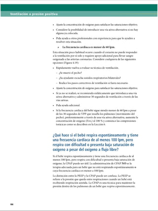 Ventilación a presión positiva
• Ajuste la concentración de oxígeno para satisfacer las saturaciones objetivo.
• Considere la posibilidad de introducir una vía aérea alternativa si no hay
alguna ya colocada.
• Pida ayuda a otros profesionales con experiencia para que lo ayuden a
resolver esta situación.
 La frecuencia cardíaca es menor de 60 lpm.
Esta situación poco habitual ocurre cuando el corazón no puede responder
a la ventilación por sí solo y requiere apoyo adicional para llevar sangre
oxigenada a las arterias coronarias. Considere cualquiera de las siguientes
opciones (Figura 4.19):
• Rápidamente vuelva a evaluar su técnica de ventilación.
- ¿Se mueve el pecho?
- ¿Su ayudante escucha sonidos respiratorios bilaterales?
- Realice los pasos correctivos de ventilación si fuera necesario.
• Ajuste la concentración de oxígeno para satisfacer las saturaciones objetivo.
• Si ya no se realizó, se recomienda enfáticamente que introduzca una vía
aérea alternativa y administrar 30 segundos de ventilación a través de las
vías aéreas.
• Pida ayuda adicional.
• Si la frecuencia cardíaca del bebé sigue siendo menor de 60 lpm a pesar
de los 30 segundos de VPP que insufla los pulmones (movimiento del
pecho), preferentemente a través de una vía aérea alternativa, aumente la
concentración de oxígeno ( F i o 2) al 100 % y comience las compresiones
torácicas como se describen en la Lección 6.
¿Qué hace si el bebé respira espontáneamente y tiene
una frecuencia cardíaca de al menos 100 lpm, pero
respira con dificultad o presenta baja saturación de
oxígeno a pesar del oxígeno a flujo libre?
Si el bebé respira espontáneamente y tiene una frecuencia cardíaca de al
menos 100 lpm, pero respira con dificultad o presenta baja saturación de
oxígeno, la CPAP puede ser útil. La administración de CPAP NO es la
terapia adecuada para un bebé que no está respirando espontáneamente o
cuya frecuencia cardíaca es menor a 100 lpm.
La distinción entre la PEEP y la CPAP puede ser confusa. La PEEP se
refiere a la presión que queda entre respiraciones cuando un bebé está
recibiendo respiración asistida. La CPAP es una técnica para mantener la
presión dentro de los pulmones de un bebé que respira espontáneamente.
ERRNVPHGLFRVRUJ
 