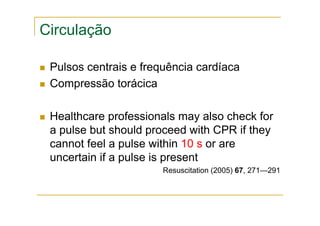 Circulação
Pulsos centrais e frequência cardíaca
Compressão torácica
Healthcare professionals may also check for
a pulse but should proceed with CPR if they
cannot feel a pulse within 10 s or are
uncertain if a pulse is present
Resuscitation (2005) 67, 271—291
 