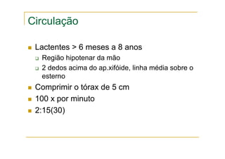 Circulação
Lactentes > 6 meses a 8 anos
Região hipotenar da mão
2 dedos acima do ap.xifóide, linha média sobre o
esterno
Comprimir o tórax de 5 cm
100 x por minuto
2:15(30)
 