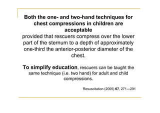 Both the one- and two-hand techniques for
chest compressions in children are
acceptable
provided that rescuers compress over the lower
part of the sternum to a depth of approximately
one-third the anterior-posterior diameter of the
chest.
To simplify education, rescuers can be taught the
same technique (i.e. two hand) for adult and child
compressions.
Resuscitation (2005) 67, 271—291
 
