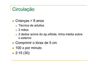 Circulação
Crianças > 8 anos
Técnica de adultos
2 mãos
2 dedos acima do ap.xifóide, linha média sobre
o esterno
Comprimir o tórax de 5 cm
100 x por minuto
2:15 (30)
 