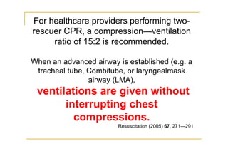For healthcare providers performing two-
rescuer CPR, a compression—ventilation
ratio of 15:2 is recommended.
When an advanced airway is established (e.g. a
tracheal tube, Combitube, or laryngealmask
airway (LMA),
ventilations are given without
interrupting chest
compressions.
Resuscitation (2005) 67, 271—291
 