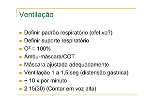 Ventilação
Definir padrão respiratório (efetivo?)
Definir suporte respiratório
O2 = 100%
Ambu-máscara/COT
Máscara ajustada adequadamente
Ventilação 1 a 1,5 seg (distensão gástrica)
~ 10 x por minuto
2:15(30) (Contar em voz alta)
 