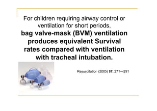 For children requiring airway control or
ventilation for short periods,
bag valve-mask (BVM) ventilation
produces equivalent Survival
rates compared with ventilation
with tracheal intubation.
Resuscitation (2005) 67, 271—291
 