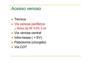 Acesso venoso
Técnica
Via venosa periférica
Bolus de SF 0,9% 5 ml
Via venosa central
Intra-óssea ( = EV)
Flebotomia (cirurgião)
Via COT
 