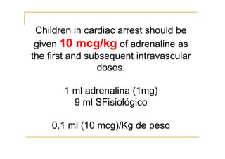 Children in cardiac arrest should be
given 10 mcg/kg of adrenaline as
the first and subsequent intravascular
doses.
1 ml adrenalina (1mg)
9 ml SFisiológico
0,1 ml (10 mcg)/Kg de peso
 