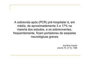 A sobrevida após (PCR) pré-hospitalar é, em
média, de aproximadamente 3 a 17% na
maioria dos estudos, e os sobreviventes,
freqüentemente, ficam portadores de seqüelas
neurológicas graves
Arq Bras Cardiol
volume 70, (nº 5), 1998
 