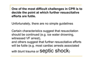 One of the most difficult challenges in CPR is to
decide the point at which further resuscitative
efforts are futile.
Unfortunately, there are no simple guidelines
Certain characteristics suggest that resuscitation
should be continued (e.g. ice water drowning,
witnessed VF arrest),
and others suggest that further resuscitative efforts
will be futile (e.g. most cardiac arrests associated
with blunt trauma or septic shock)
 