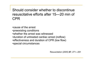 Should consider whether to discontinue
resuscitative efforts after 15—20 min of
CPR
•cause of the arrest
•preexisting conditions
•whether the arrest was witnessed
•duration of untreated cardiac arrest (noflow)
•effectiveness and duration of CPR (low flow)
•special circumstances
Resuscitation (2005) 67, 271—291
 