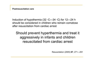 Postresuscitation care
Induction of hypothermia (32 ◦C—34 ◦C) for 12—24 h
should be considered in children who remain comatose
after resuscitation from cardiac arrest
Should prevent hyperthermia and treat it
aggressively in infants and children
resuscitated from cardiac arrest
Resuscitation (2005) 67, 271—291
 
