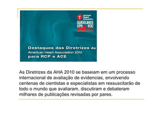 As Diretrizes da AHA 2010 se baseiam em um processo
internacional de avaliação de evidencias, envolvendo
centenas de cientistas e especialistas em ressuscitarão de
todo o mundo que avaliaram, discutiram e debateram
milhares de publicações revisadas por pares.
 