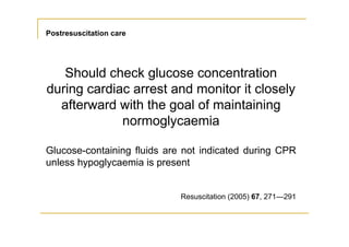 Postresuscitation care
Should check glucose concentration
during cardiac arrest and monitor it closely
afterward with the goal of maintaining
normoglycaemia
Glucose-containing fluids are not indicated during CPR
unless hypoglycaemia is present
Resuscitation (2005) 67, 271—291
 
