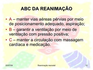 ABC DA REANIMAÇÃO A  – manter vias aéreas pérvias por meio de posicionamento adequado, aspiração; B  – garantir a ventilação por meio de ventilação com pressão positiva; C  – manter a circulação com massagem cardíaca e medicação. 22/07/09 Reanimação neonatal 