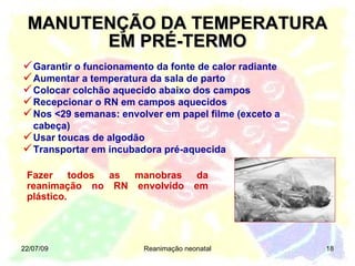 MANUTENÇÃO DA TEMPERATURA EM PRÉ-TERMO Garantir o funcionamento da fonte de calor radiante Aumentar a temperatura da sala de parto Colocar colchão aquecido abaixo dos campos Recepcionar o RN em campos aquecidos   Nos <29 semanas: envolver em papel filme (exceto a cabeça) Usar toucas de algodão Transportar em incubadora pré-aquecida 22/07/09 Reanimação neonatal Fazer todos as manobras da reanimação no RN envolvido em plástico.  