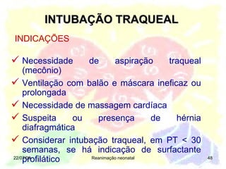 INTUBAÇÃO TRAQUEAL 22/07/09 Reanimação neonatal INDICAÇÕES Necessidade de aspiração traqueal (mecônio) Ventilação com balão e máscara ineficaz ou prolongada Necessidade de massagem cardíaca  Suspeita ou presença de hérnia diafragmática Considerar intubação traqueal, em PT < 30 semanas, se há indicação de surfactante profilático 
