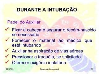 DURANTE A INTUBAÇÃO 22/07/09 Reanimação neonatal Fixar a cabeça e segurar o recém-nascido se necessário Fornecer o material ao médico que  está intubando Auxiliar na aspiração de vias aéreas Pressionar a traquéia, se solicitado Oferecer oxigênio inalatório Papel do Auxiliar 