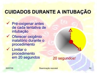 CUIDADOS DURANTE A INTUBAÇÃO 22/07/09 Reanimação neonatal 20 segundos! Pré-oxigenar antes de cada tentativa de intubação Oferecer oxigênio inalatório durante o procedimento Limitar o procedimento  em 20 segundos 