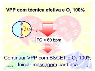 VPP com técnica efetiva e O 2  100% 22/07/09 Reanimação neonatal FC < 60 bpm Continuar VPP com B&CET e O 2  100% Iniciar massagem cardíaca 30 seg. 