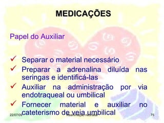 MEDICAÇÕES 22/07/09 Reanimação neonatal Separar o material necessário Preparar a adrenalina diluída nas seringas e identificá-las Auxiliar na administração por via endotraqueal ou umbilical Fornecer material e auxiliar no cateterismo de veia umbilical Papel do Auxiliar 