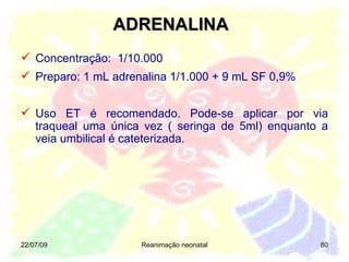 22/07/09 Reanimação neonatal Concentração:  1/10.000 Preparo: 1 mL adrenalina 1/1.000 + 9 mL SF 0,9% Uso ET é recomendado. Pode-se aplicar por via traqueal uma única vez ( seringa de 5ml) enquanto a veia umbilical é cateterizada. ADRENALINA 