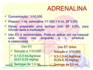 22/07/09 Reanimação neonatal Concentração:  1/10.000 Preparo: 1 mL adrenalina 1/1.000 + 9 mL SF 0,9% Deixar preparado uma seringa com SF 0,9%, para infundir após a medicação Uso EV é recomendado. Pode-se aplicar por via traqueal uma única vez enquanto a v. umbilical  é cateterizada. ADRENALINA Uso EV  Solução a 1/10.000  0,1-0,3 mL/kg/dose (0,01-0,03 mg/kg) Seringas de 1,0 mL Uso ET único Solução a 1/10.000  0,3-1,0 mL/kg/dose (0,03-0,10 mg/kg) Seringa de 5,0 mL  