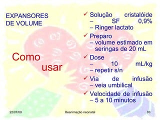 22/07/09 Reanimação neonatal Como   usar Solução cristalóide   SF 0,9%   Ringer lactato Preparo   volume estimado em   seringas de 20 mL Dose   10 mL/kg   repetir s/n Via de infusão   veia umbilical Velocidade de infusão   5 a 10 minutos EXPANSORES DE VOLUME 