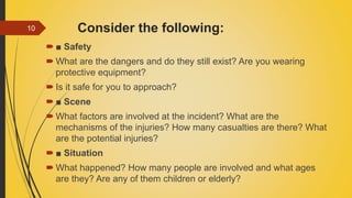 Consider the following:
 ■ Safety
 What are the dangers and do they still exist? Are you wearing
protective equipment?
 Is it safe for you to approach?
 ■ Scene
 What factors are involved at the incident? What are the
mechanisms of the injuries? How many casualties are there? What
are the potential injuries?
 ■ Situation
 What happened? How many people are involved and what ages
are they? Are any of them children or elderly?
10
 