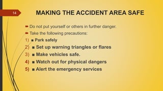 MAKING THE ACCIDENT AREA SAFE
 Do not put yourself or others in further danger.
 Take the following precautions:
1) ■ Park safely
2) ■ Set up warning triangles or flares
3) ■ Make vehicles safe.
4) ■ Watch out for physical dangers
5) ■ Alert the emergency services
14
 