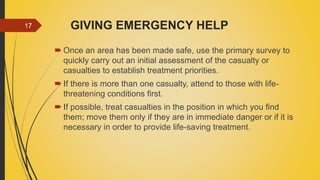 GIVING EMERGENCY HELP
 Once an area has been made safe, use the primary survey to
quickly carry out an initial assessment of the casualty or
casualties to establish treatment priorities.
 If there is more than one casualty, attend to those with life-
threatening conditions first.
 If possible, treat casualties in the position in which you find
them; move them only if they are in immediate danger or if it is
necessary in order to provide life-saving treatment.
17
 