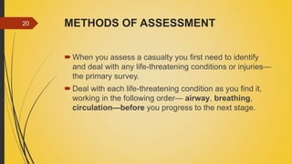 METHODS OF ASSESSMENT
When you assess a casualty you first need to identify
and deal with any life-threatening conditions or injuries—
the primary survey.
Deal with each life-threatening condition as you find it,
working in the following order— airway, breathing,
circulation—before you progress to the next stage.
20
 