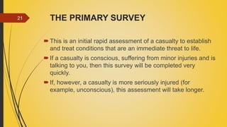 THE PRIMARY SURVEY
This is an initial rapid assessment of a casualty to establish
and treat conditions that are an immediate threat to life.
If a casualty is conscious, suffering from minor injuries and is
talking to you, then this survey will be completed very
quickly.
If, however, a casualty is more seriously injured (for
example, unconscious), this assessment will take longer.
21
 