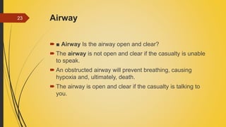 Airway
 ■ Airway Is the airway open and clear?
 The airway is not open and clear if the casualty is unable
to speak.
 An obstructed airway will prevent breathing, causing
hypoxia and, ultimately, death.
 The airway is open and clear if the casualty is talking to
you.
23
 
