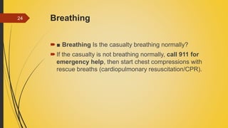 Breathing
■ Breathing Is the casualty breathing normally?
If the casualty is not breathing normally, call 911 for
emergency help, then start chest compressions with
rescue breaths (cardiopulmonary resuscitation/CPR).
24
 