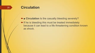 Circulation
■ Circulation Is the casualty bleeding severely?
If he is bleeding this must be treated immediately
because it can lead to a life threatening condition known
as shock.
25
 