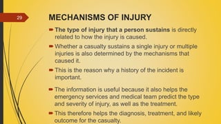 MECHANISMS OF INJURY
The type of injury that a person sustains is directly
related to how the injury is caused.
Whether a casualty sustains a single injury or multiple
injuries is also determined by the mechanisms that
caused it.
This is the reason why a history of the incident is
important.
29
The information is useful because it also helps the
emergency services and medical team predict the type
and severity of injury, as well as the treatment.
This therefore helps the diagnosis, treatment, and likely
outcome for the casualty.
 