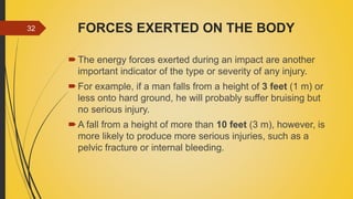 FORCES EXERTED ON THE BODY
The energy forces exerted during an impact are another
important indicator of the type or severity of any injury.
For example, if a man falls from a height of 3 feet (1 m) or
less onto hard ground, he will probably suffer bruising but
no serious injury.
A fall from a height of more than 10 feet (3 m), however, is
more likely to produce more serious injuries, such as a
pelvic fracture or internal bleeding.
32
 