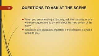 QUESTIONS TO ASK AT THE SCENE
 When you are attending a casualty, ask the casualty, or any
witnesses, questions to try to find out the mechanism of the
injury.
 Witnesses are especially important if the casualty is unable
to talk to you.
34
 