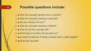 Possible questions include:
1. ■ Was the casualty ejected from a vehicle?
2. ■ Was the casualty wearing a seat belt?
3. ■ Did the vehicle roll over?
4. ■ Was the casualty wearing a helmet?
5. ■ How far did the casualty fall?
6. ■ What type of surface did she land on?
7. ■ Is there evidence of body contact with a solid object?
8. ■ How did she fall?
35
 