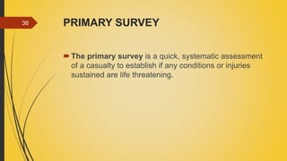 PRIMARY SURVEY
The primary survey is a quick, systematic assessment
of a casualty to establish if any conditions or injuries
sustained are life threatening.
36
 