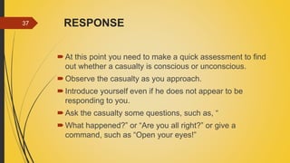 RESPONSE
At this point you need to make a quick assessment to find
out whether a casualty is conscious or unconscious.
Observe the casualty as you approach.
Introduce yourself even if he does not appear to be
responding to you.
Ask the casualty some questions, such as, “
What happened?” or “Are you all right?” or give a
command, such as “Open your eyes!”
37
 
