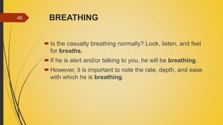 BREATHING
Is the casualty breathing normally? Look, listen, and feel
for breaths.
If he is alert and/or talking to you, he will be breathing.
However, it is important to note the rate, depth, and ease
with which he is breathing.
40
 
