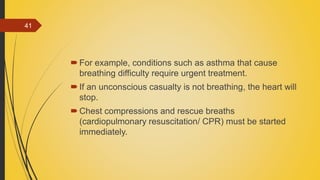 For example, conditions such as asthma that cause
breathing difficulty require urgent treatment.
If an unconscious casualty is not breathing, the heart will
stop.
Chest compressions and rescue breaths
(cardiopulmonary resuscitation/ CPR) must be started
immediately.
41
 