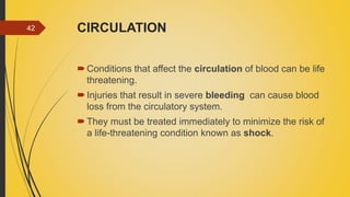 CIRCULATION
Conditions that affect the circulation of blood can be life
threatening.
Injuries that result in severe bleeding can cause blood
loss from the circulatory system.
They must be treated immediately to minimize the risk of
a life-threatening condition known as shock.
42
 