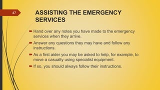 ASSISTING THE EMERGENCY
SERVICES
 Hand over any notes you have made to the emergency
services when they arrive.
 Answer any questions they may have and follow any
instructions.
 As a first aider you may be asked to help, for example, to
move a casualty using specialist equipment.
 If so, you should always follow their instructions.
47
 